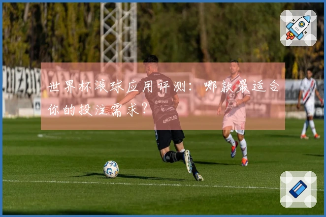 世界杯滚球应用评测：哪款最适合你的投注需求？